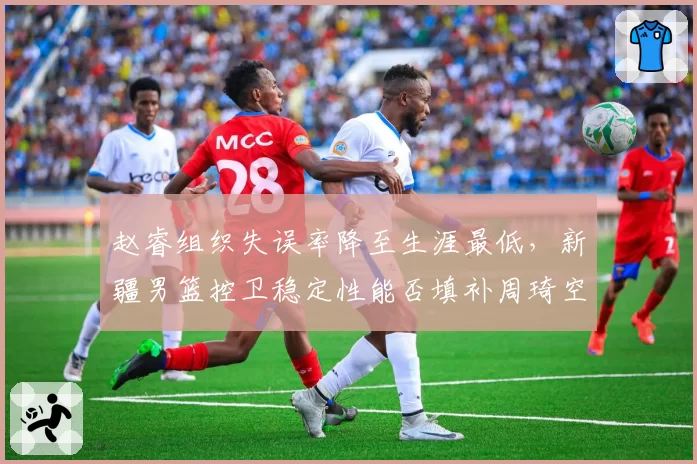 赵睿组织失误率降至生涯最低，新疆男篮控卫稳定性能否填补周琦空缺？
