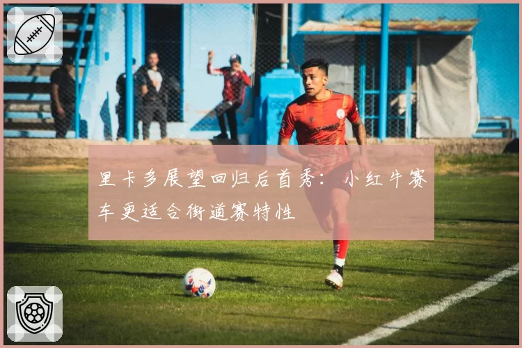 里卡多展望回归后首秀：小红牛赛车更适合街道赛特性