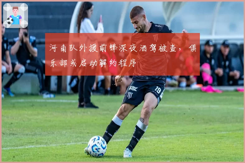 河南队外援前锋深夜酒驾被查,俱乐部或启动解约程序