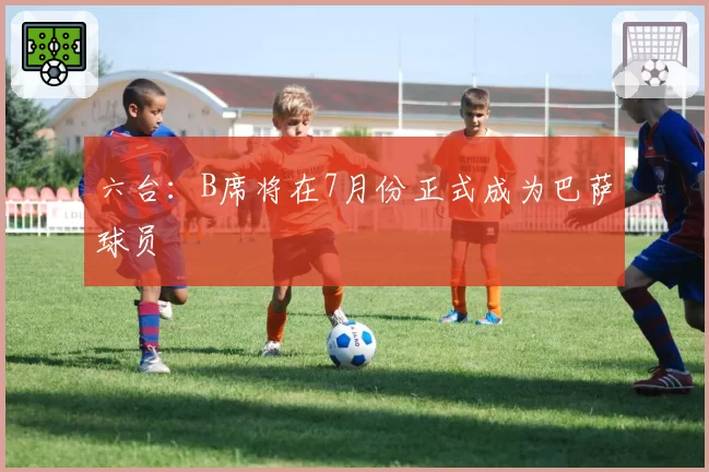 六台：B席将在7月份正式成为巴萨球员