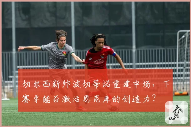 切尔西新帅波切蒂诺重建中场，下赛季能否激活恩昆库的创造力？