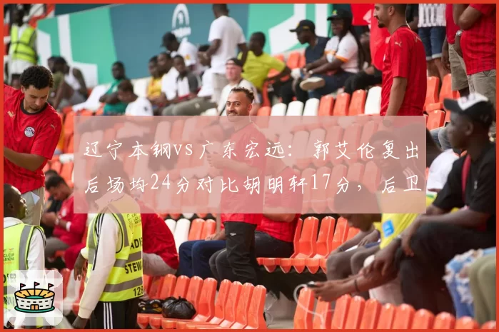 辽宁本钢vs广东宏远：郭艾伦复出后场均24分对比胡明轩17分，后卫线火力谁更猛？