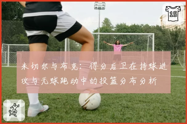 米切尔与布克:得分后卫在持球进攻与无球跑动中的投篮分布分析
