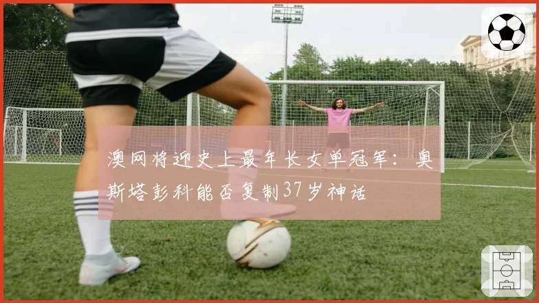 澳网将迎史上最年长女单冠军：奥斯塔彭科能否复制37岁神话
