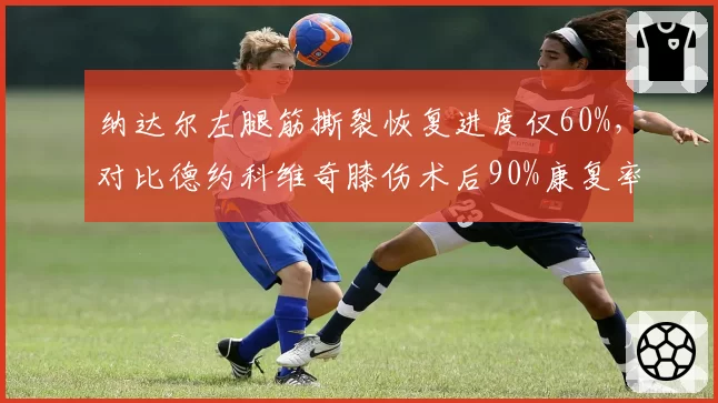 纳达尔左腿筋撕裂恢复进度仅60%,对比德约科维奇膝伤术后90%康复率,法网回归时间差两月