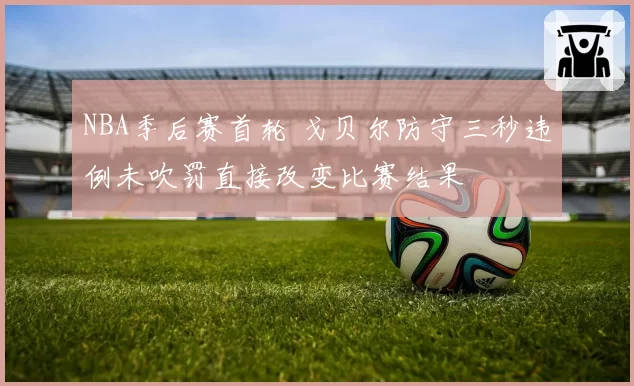 NBA季后赛首轮 戈贝尔防守三秒违例未吹罚直接改变比赛结果