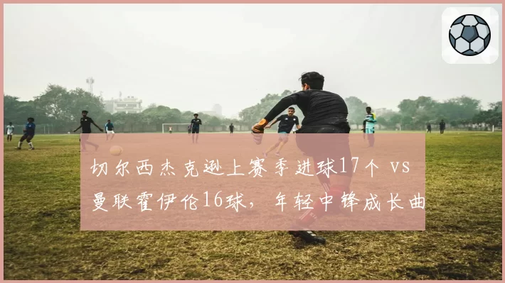 切尔西杰克逊上赛季进球17个 vs 曼联霍伊伦16球，年轻中锋成长曲线分析