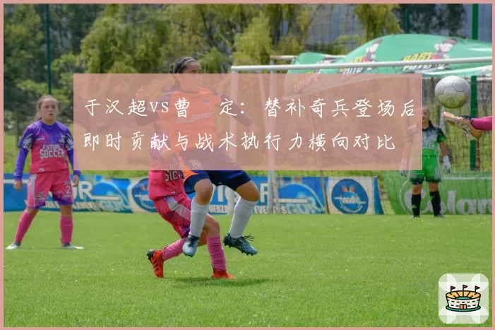 于汉超vs曹赟定：替补奇兵登场后即时贡献与战术执行力横向对比