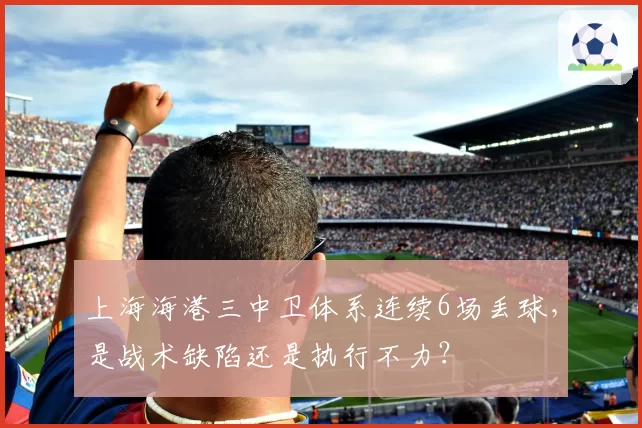 上海海港三中卫体系连续6场丢球，是战术缺陷还是执行不力？