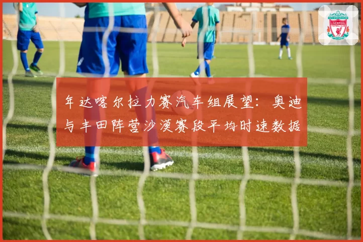 年达喀尔拉力赛汽车组展望:奥迪与丰田阵营沙漠赛段平均时速数据盘点