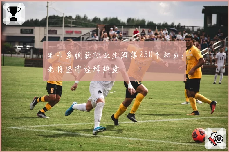 里卡多收获职业生涯第250个积分,老将坚守诠释热爱