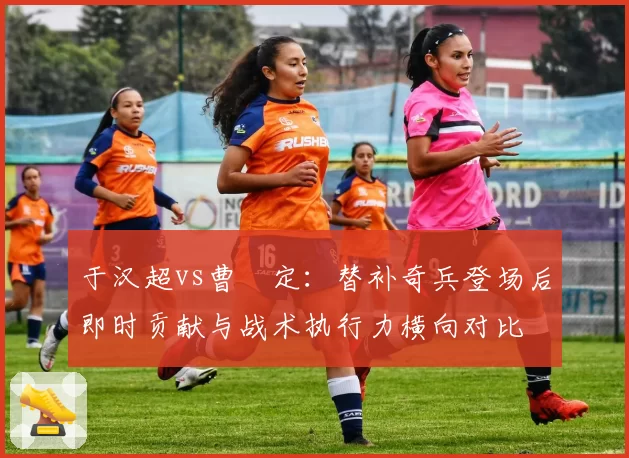 于汉超vs曹赟定：替补奇兵登场后即时贡献与战术执行力横向对比