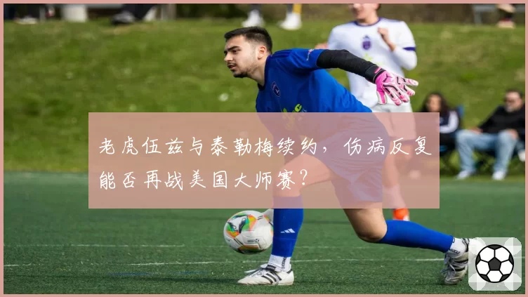 老虎伍兹与泰勒梅续约，伤病反复能否再战美国大师赛？