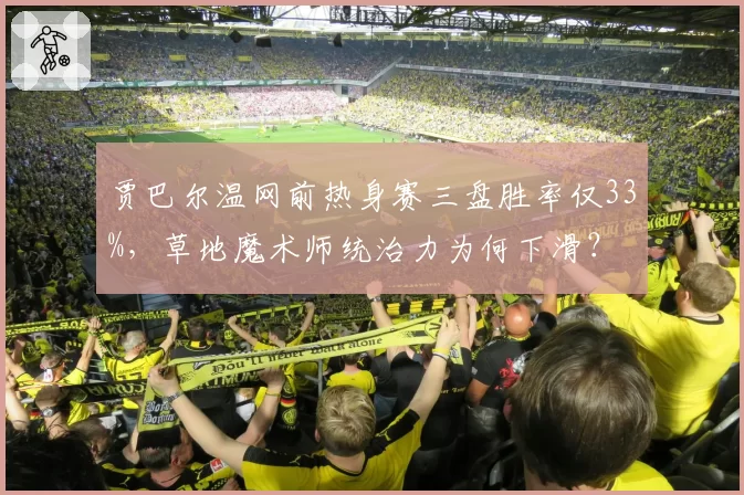 贾巴尔温网前热身赛三盘胜率仅33%，草地魔术师统治力为何下滑？