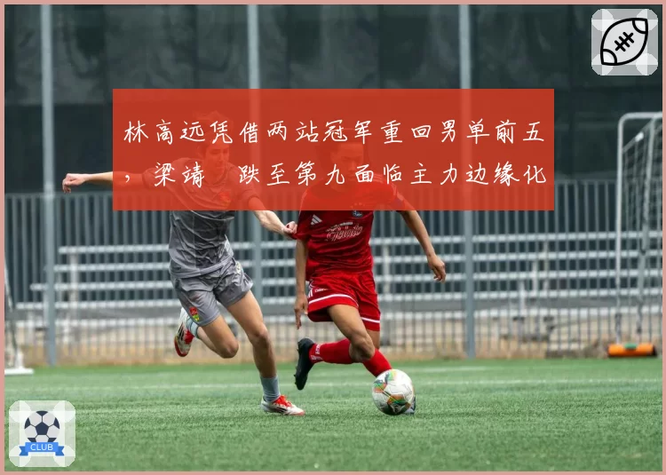 林高远凭借两站冠军重回男单前五，梁靖崑跌至第九面临主力边缘化