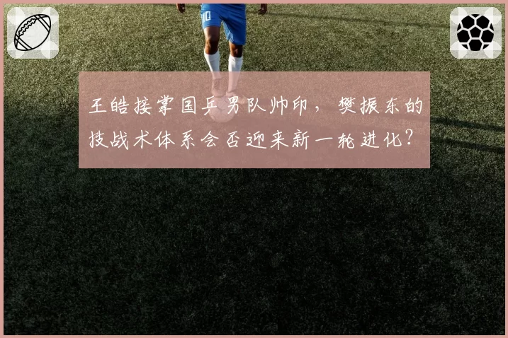 王皓接掌国乒男队帅印，樊振东的技战术体系会否迎来新一轮进化？