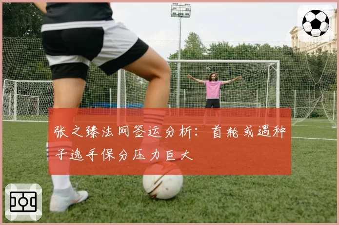 张之臻法网签运分析：首轮或遇种子选手保分压力巨大