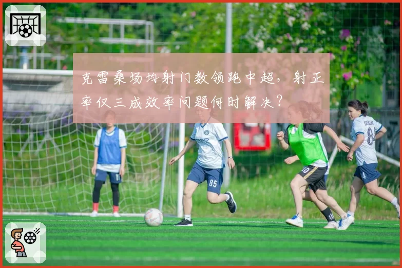 克雷桑场均射门数领跑中超，射正率仅三成效率问题何时解决？
