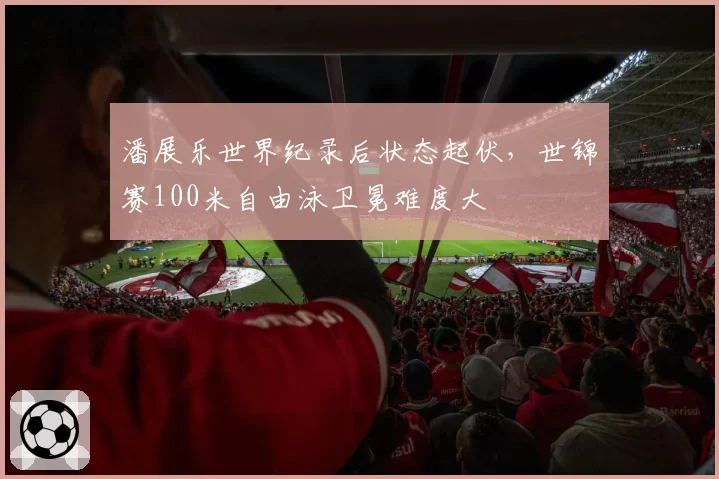 潘展乐世界纪录后状态起伏，世锦赛100米自由泳卫冕难度大
