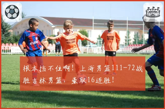 根本挡不住啊！上海男篮111-72战胜吉林男篮，豪取16连胜！