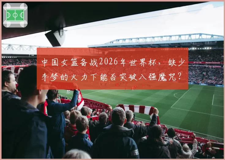 中国女篮备战2026年世界杯，缺少李梦的火力下能否突破八强魔咒？