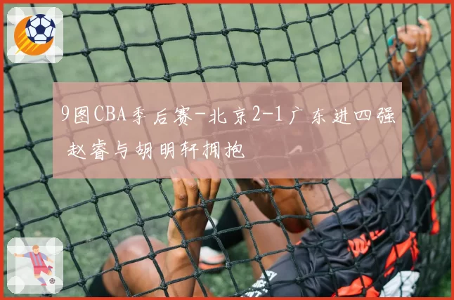 9图CBA季后赛-北京2-1广东进四强 赵睿与胡明轩拥抱