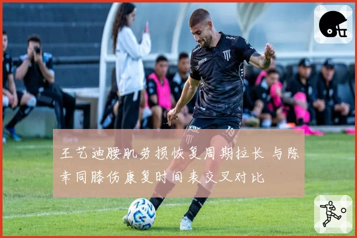 王艺迪腰肌劳损恢复周期拉长 与陈幸同膝伤康复时间表交叉对比
