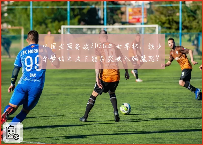 中国女篮备战2026年世界杯，缺少李梦的火力下能否突破八强魔咒？