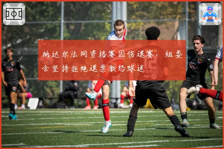 纳达尔法网资格赛因伤退赛，组委会坚持拒绝退票激怒球迷