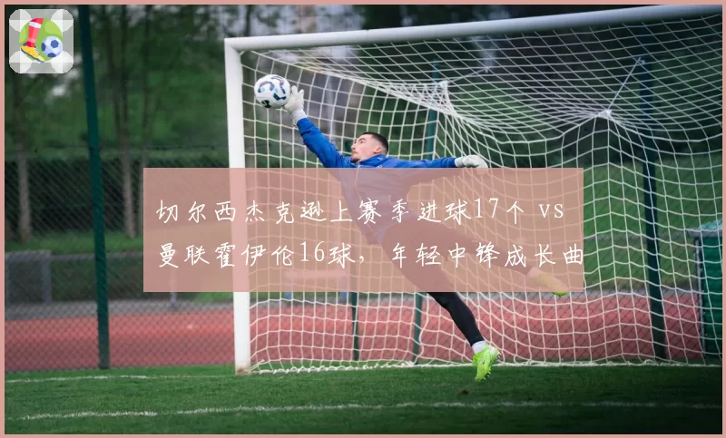 切尔西杰克逊上赛季进球17个 vs 曼联霍伊伦16球，年轻中锋成长曲线分析