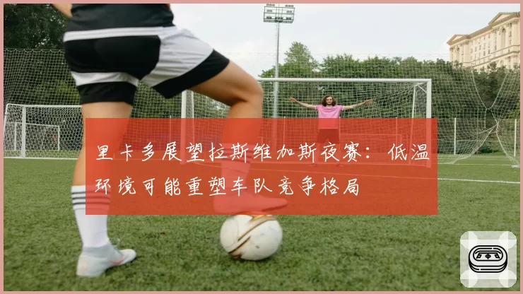 里卡多展望拉斯维加斯夜赛:低温环境可能重塑车队竞争格局