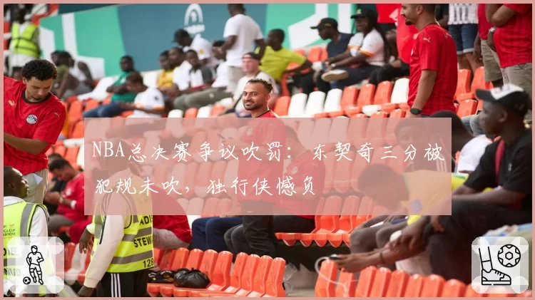 NBA总决赛争议吹罚:东契奇三分被犯规未吹,独行侠憾负