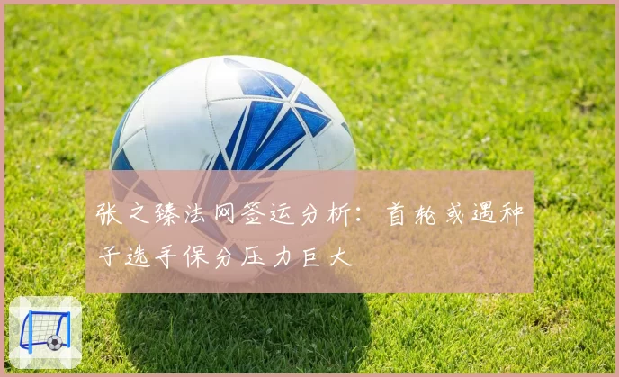 张之臻法网签运分析：首轮或遇种子选手保分压力巨大