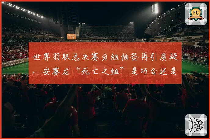 世界羽联总决赛分组抽签再引质疑，安赛龙“死亡之组”是巧合还是人为？