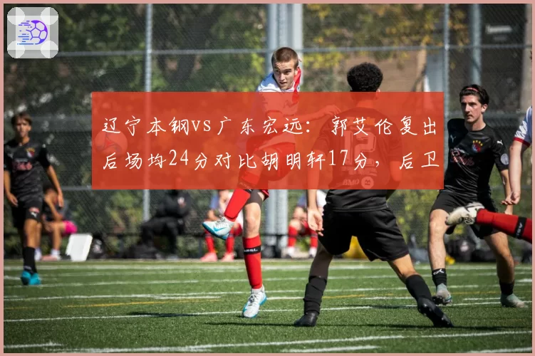 辽宁本钢vs广东宏远：郭艾伦复出后场均24分对比胡明轩17分，后卫线火力谁更猛？