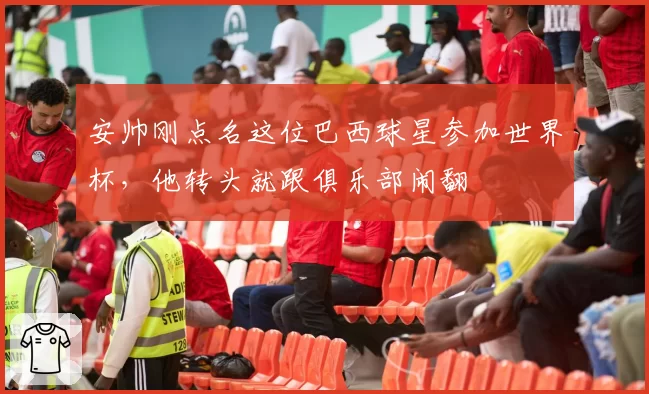 安帅刚点名这位巴西球星参加世界杯，他转头就跟俱乐部闹翻