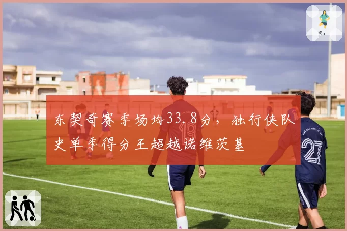 东契奇赛季场均33.8分，独行侠队史单季得分王超越诺维茨基