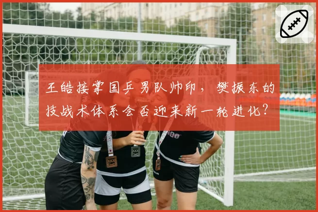 王皓接掌国乒男队帅印，樊振东的技战术体系会否迎来新一轮进化？