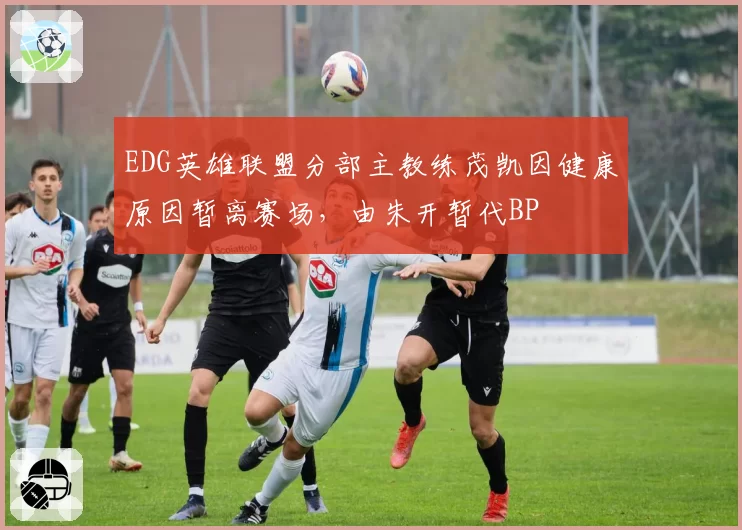 EDG英雄联盟分部主教练茂凯因健康原因暂离赛场,由朱开暂代BP