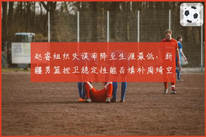 赵睿组织失误率降至生涯最低，新疆男篮控卫稳定性能否填补周琦空缺？
